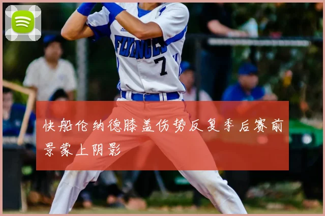 快船伦纳德膝盖伤势反复季后赛前景蒙上阴影